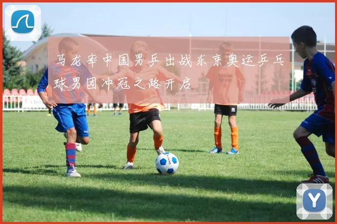 马龙率中国男乒出战东京奥运乒乓球男团冲冠之路开启