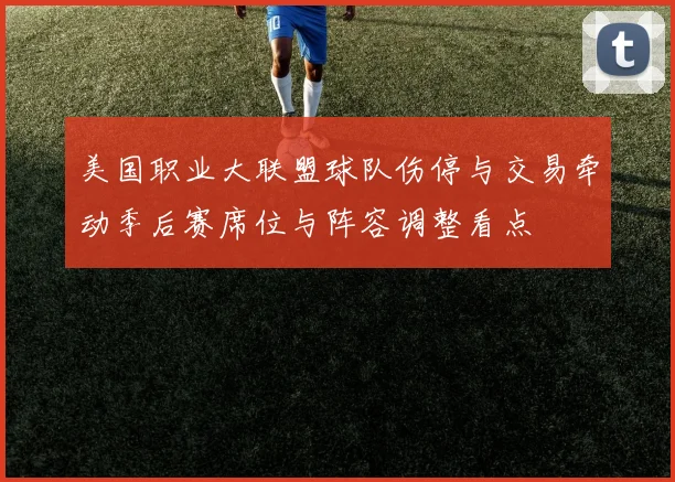 美国职业大联盟球队伤停与交易牵动季后赛席位与阵容调整看点