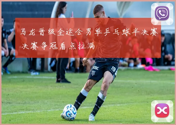 马龙晋级全运会男单乒乓球半决赛 决赛争冠看点拉满