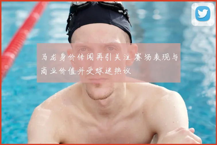马龙身价传闻再引关注 赛场表现与商业价值并受球迷热议