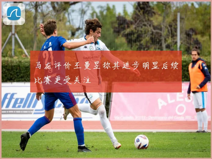 马龙评价王曼昱称其进步明显后续比赛更受关注