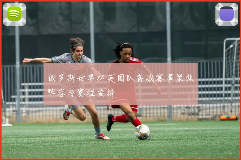 俄罗斯世界杯英国队备战赛事聚焦阵容与赛程安排