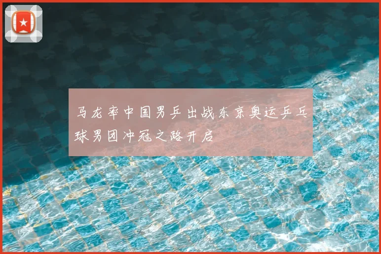 马龙率中国男乒出战东京奥运乒乓球男团冲冠之路开启