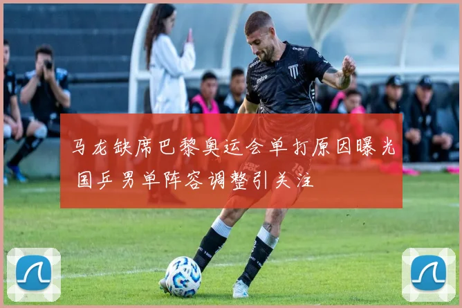 马龙缺席巴黎奥运会单打原因曝光 国乒男单阵容调整引关注